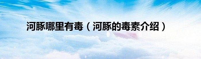 河豚哪里有毒(河豚的毒素介绍)