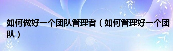 如何做好一个团队管理者(如何管理好一个团队)