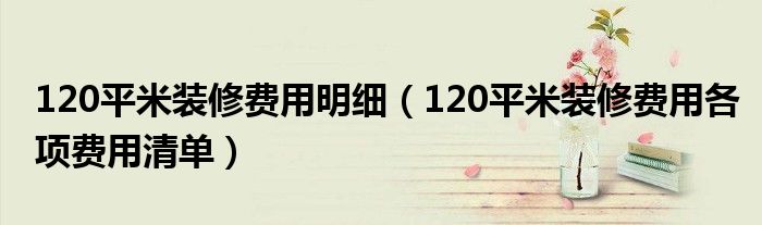 120平米装修费用明细(120平米装修费用各项费用清单)