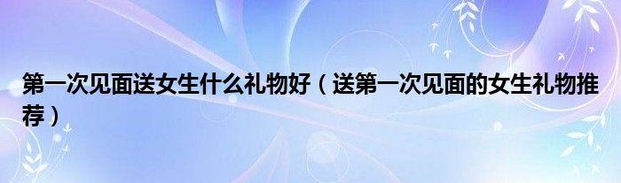 第一次见面送女生什么礼物好(送第一次见面的女生礼物推荐)