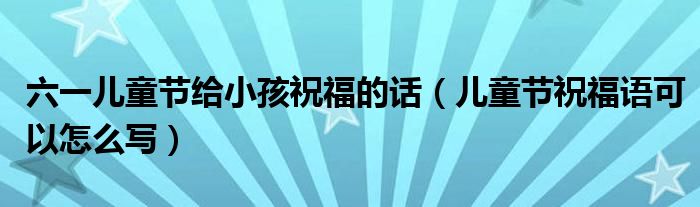 六一儿童节给小孩祝福的话(儿童节祝福语可以怎么写)