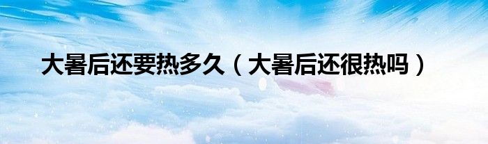 大暑后还要热多久(大暑后还很热吗)