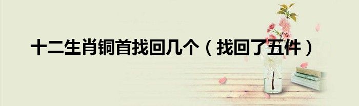 十二生肖铜首找回几个(找回了五件)