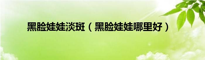 黑脸娃娃淡斑(黑脸娃娃哪里好)