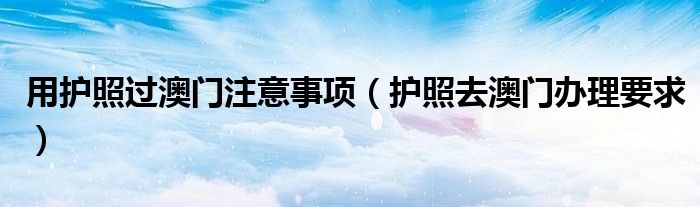 用护照过澳门注意事项(护照去澳门办理要求)