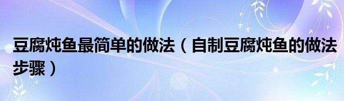 豆腐炖鱼最简单的做法(自制豆腐炖鱼的做法步骤)