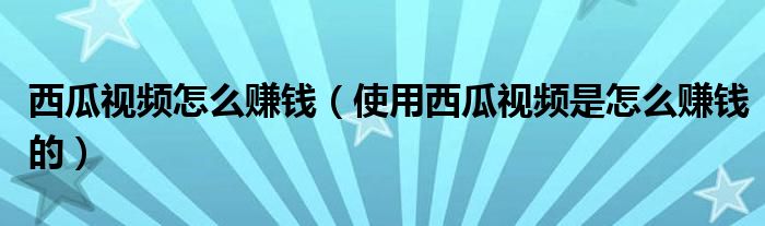西瓜视频怎么赚钱(使用西瓜视频是怎么赚钱的)