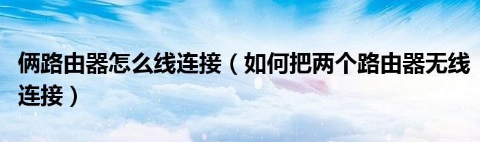 俩路由器怎么线连接(如何把两个路由器无线连接)