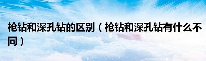 枪钻和深孔钻的区别(枪钻和深孔钻有什么不同)