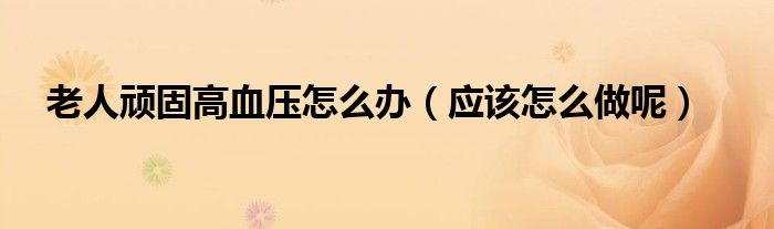 老人顽固高血压怎么办(应该怎么做呢)