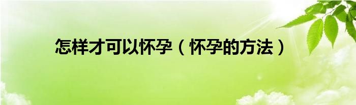 怎样才可以怀孕(怀孕的方法)