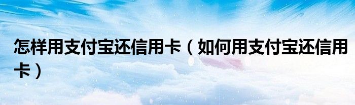 怎样用支付宝还信用卡(如何用支付宝还信用卡)