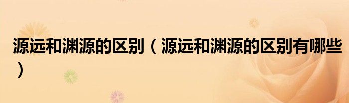 源远和渊源的区别(源远和渊源的区别有哪些)