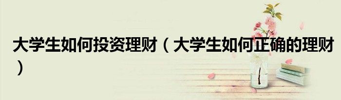 大学生如何投资理财(大学生如何正确的理财)