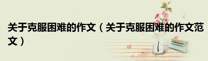 关于克服困难的作文(关于克服困难的作文范文)