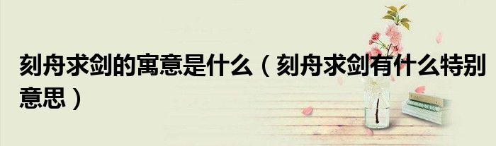 刻舟求剑的寓意是什么(刻舟求剑有什么特别意思)