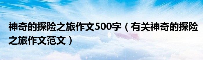 神奇的探险之旅作文500字(有关神奇的探险之旅作文范文)