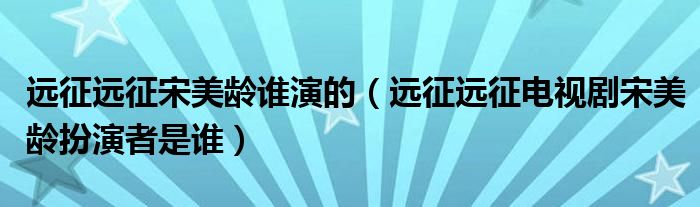 远征远征宋美龄谁演的(远征远征电视剧宋美龄扮演者是谁)