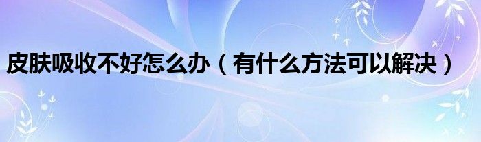 皮肤吸收不好怎么办(有什么方法可以解决)