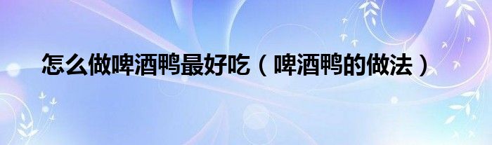 怎么做啤酒鸭最好吃(啤酒鸭的做法)