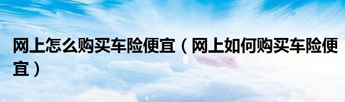 网上怎么购买车险便宜(网上如何购买车险便宜)