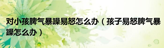 对小孩脾气暴躁易怒怎么办(孩子易怒脾气暴躁怎么办)