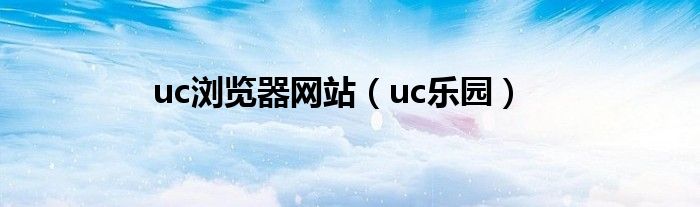 uc浏览器网站(uc乐园)
