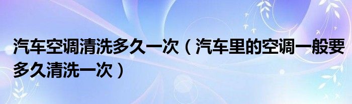 汽车空调清洗多久一次(汽车里的空调一般要多久清洗一次)