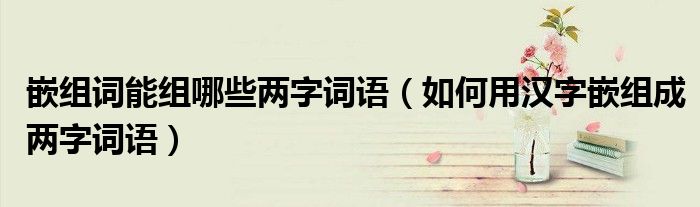 嵌组词能组哪些两字词语(如何用汉字嵌组成两字词语)