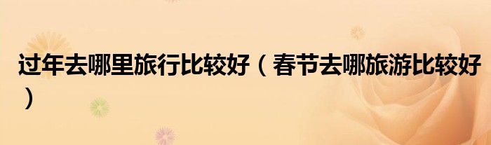 过年去哪里旅行比较好(春节去哪旅游比较好)