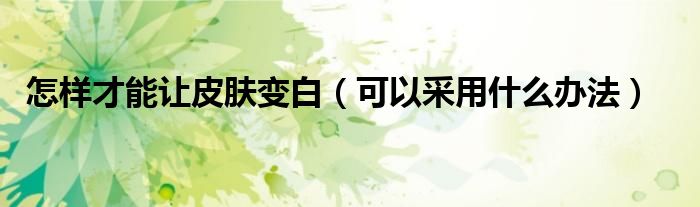 怎样才能让皮肤变白(可以采用什么办法)