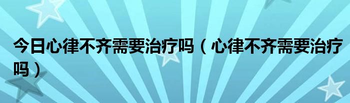 今日心律不齐需要治疗吗（心律不齐需要治疗吗）