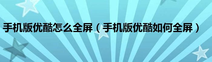 手机版优酷怎么全屏(手机版优酷如何全屏)