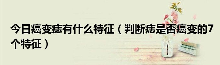 今日癌变痣有什么特征(判断痣是否癌变的7个特征)