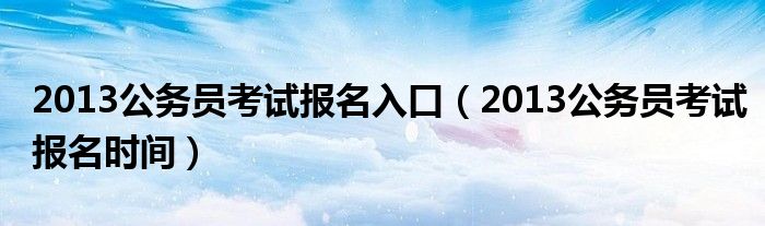 2013公务员考试报名入口(2013公务员考试报名时间)