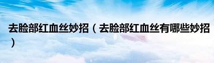 去脸部红血丝妙招(去脸部红血丝有哪些妙招)