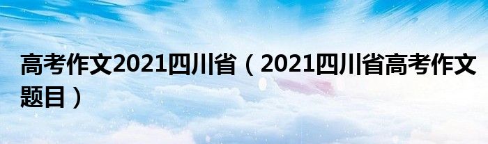 高考作文2021四川省(2021四川省高考作文题目)