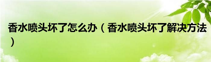 香水喷头坏了怎么办(香水喷头坏了解决方法)