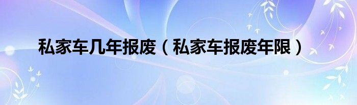 私家车几年报废(私家车报废年限)