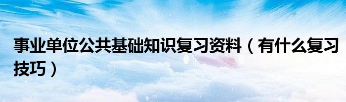 事业单位公共基础知识复习资料(有什么复习技巧)
