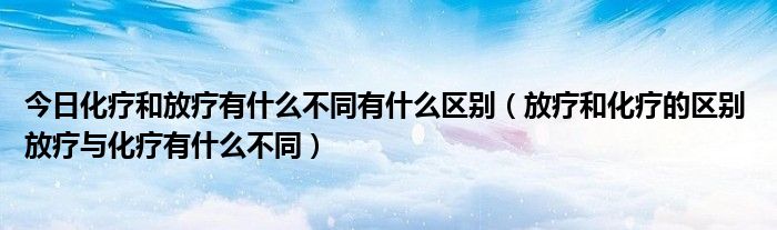 今日化疗和放疗有什么不同有什么区别（放疗和化疗的区别 放疗与化疗有什么不同）