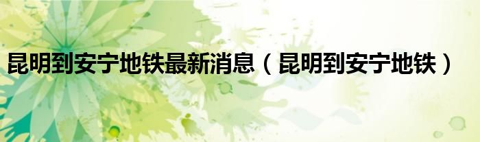 昆明到安宁地铁最新消息(昆明到安宁地铁)