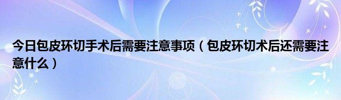 今日包皮环切手术后需要注意事项（包皮环切术后还需要注意什么）