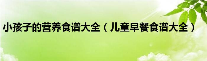 小孩子的营养食谱大全(儿童早餐食谱大全)