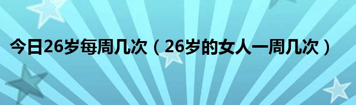 今日26岁每周几次(26岁的女人一周几次)
