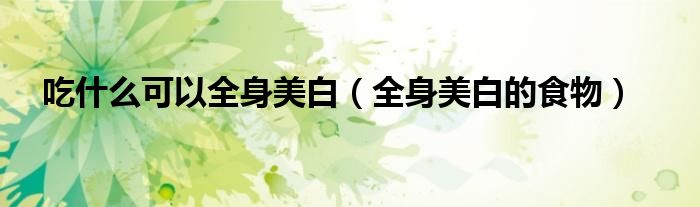 吃什么可以全身美白(全身美白的食物)