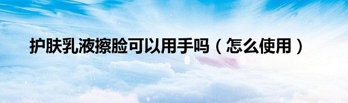 护肤乳液擦脸可以用手吗(怎么使用)