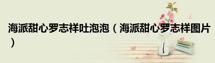海派甜心罗志祥吐泡泡(海派甜心罗志祥图片)