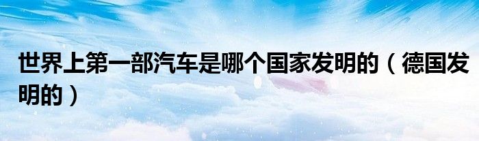 世界上第一部汽车是哪个国家发明的(德国发明的)