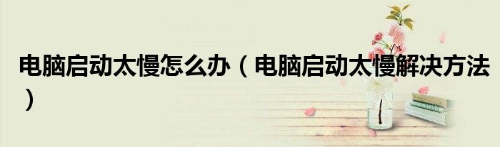 电脑启动太慢怎么办(电脑启动太慢解决方法)